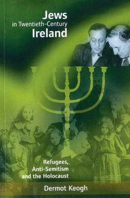 Jews in Twentieth-Century Ireland: Refugees, Anti-Semitism and the Holocaust by Dermot Keogh