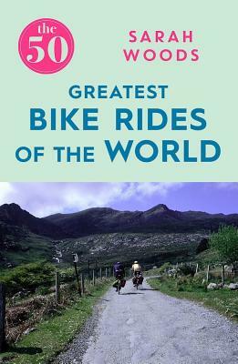 The 50 Greatest Bike Rides of the World by Sarah Woods