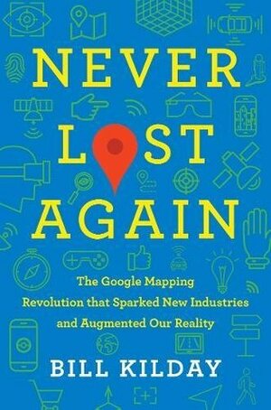 Never Lost Again: The Google Mapping Revolution That Sparked New Industries and Augmented Our Reality by Bill Kilday