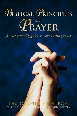 Biblical Principles of Prayer: A user friendly guide to successful prayer by Joel Philip Church