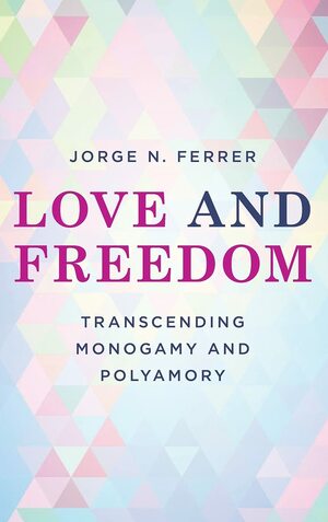 Love and Freedom: Transcending Monogamy and Polyamory by Jorge N. Ferrer