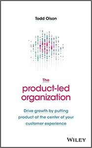 The Product-Led Organization: Drive Growth By Putting Product at the Center of Your Customer Experience by Todd Olson