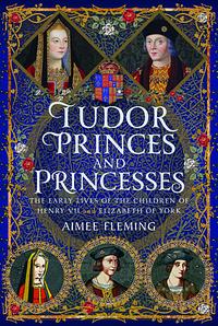 Tudor Princes and Princesses: The Early Lives of the Children of Henry VII and Elizabeth of York by Aimee Fleming