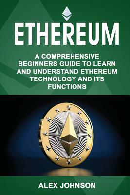 Ethereum: A Comprehensive Beginner's Guide to Learn and Understand Ethereum Technology and its Functions by Alex Johnson