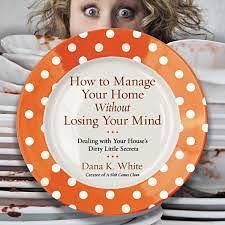 How to Manage Your Home Without Losing Your Mind: Dealing with Your House's Dirty Little Secrets by Dana K. White