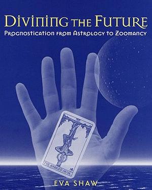 Divining the Future: Prognostication from Astrology to Zoomancy by Eva Shaw