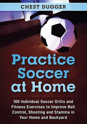 Practice Soccer At Home: 100 Individual Soccer Drills and Fitness Exercises to Improve Ball Control, Shooting and Stamina In Your Home and Back by Chest Dugger