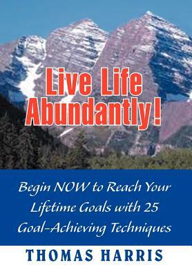 Live Life Abundantly!: Begin Now to Reach Your Lifetime Goals with 25 Goal-Achieving Techniques by Thomas A. Harris