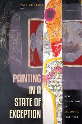 Painting in a State of Exception: New Figuration in Argentina, 1960-1965 by Patrick Frank