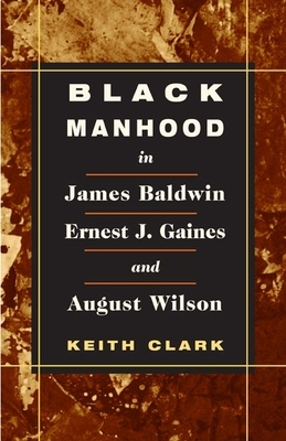 Black Manhood in James Baldwin, Ernest J. Gaines, and August Wilson by Keith Clark