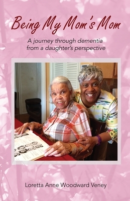 Being My Mom's Mom: A Journey Through Dementia from a Daughter's Perspective by Loretta Anne Woodward Veney