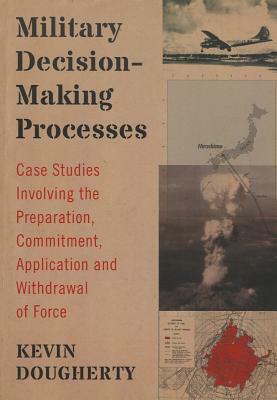 Military Decision-Making Processes: Case Studies Involving the Preparation, Commitment, Application and Withdrawal of Force by Kevin Dougherty