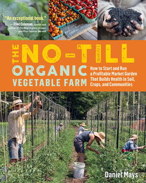 The No-Till Organic Vegetable Farm: How to Start and Run a Profitable Market Garden That Builds Health in Soil, Crops, and Communities by Daniel Mays