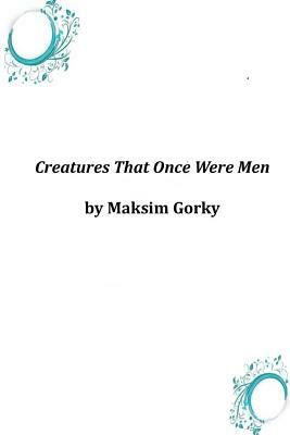 Creatures That Once Were Men by Maxim Gorky