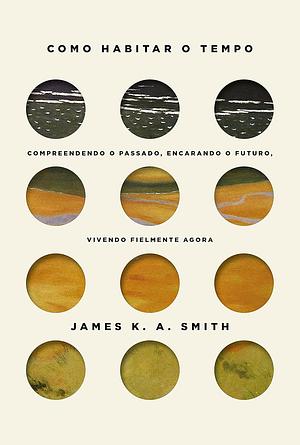 Como habitar o tempo: Compreendendo o passado, encarando o futuro, vivendo fielmente agora by James K.A. Smith