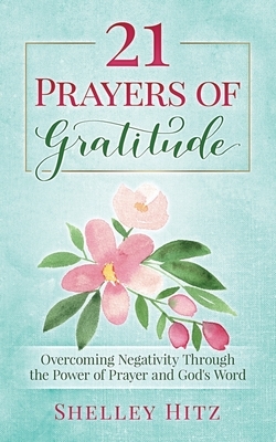 21 Prayers of Gratitude: Overcoming Negativity Through the Power of Prayer and God's Word by Shelley Hitz