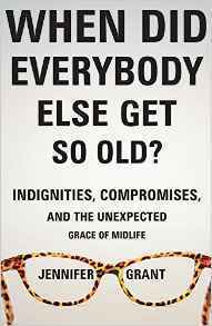 When Did Everybody Else Get So Old?: Indignities, Compromises, and the Unexpected Grace of Midlife by Jennifer Grant
