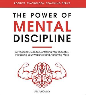 The Power of Mental Discipline: A Practical Guide to Controlling Your Thoughts, Increasing Your Willpower and Achieving More by Ian Tuhovsky