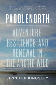 Paddlenorth: Adventure, Resilience, and Renewal in the Arctic Wild by Jennifer Kingsley