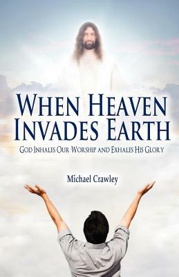 When Heaven Invades Earth: God Inhales Our Worship and Exhales His Glory by Michael Crawley