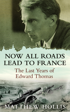Now All Roads Lead to France: The Last Years of Edward Thomas by Matthew Hollis