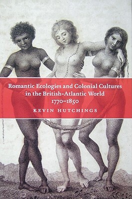 Romantic Ecologies and Colonial Cultures in the British Atlantic World, 1770-1850 by Kevin Hutchings