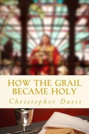 How the Grail Became Holy: A Quest to Discover the Origin of the Holy Grail Legend by Christopher Davis