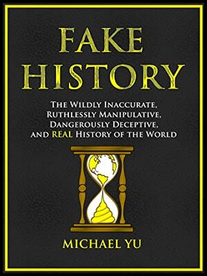 Fake History: The Wildly Inaccurate, Ruthlessly Manipulative, Dangerously Deceptive, and REAL History of the World by Michael Yu