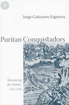 Puritan Conquistadors: Iberianizing the Atlantic, 1550-1700 by Jorge Cañizares-Esguerra