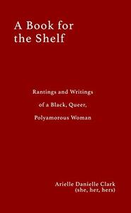 A Book For The Shelf: Rantings and Writings of a Black, Queer, Polyamorous Woman by Arielle Danielle Clark