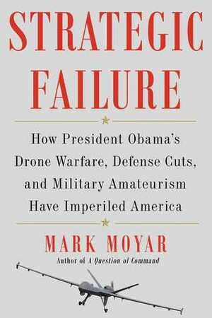 Strategic Failure: How President Obama's Drone Warfare, Defense Cuts, and Military Amateurism Have Imperiled America by Mark Moyar