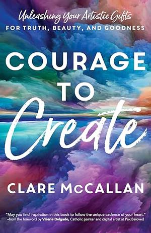 Courage to Create: Unleashing Your Artistic Gifts for Truth, Beauty, and Goodness by Clare McCallan