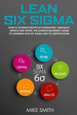 Lean Six Sigma: How to Increase Profits by Eliminating Variability, Defects and Waste. The Ultimate Beginner's Guide to Learning Lean by Mike Smith
