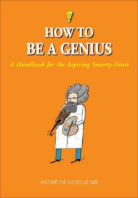 How to Be a Genius: A Handbook for the Aspiring Smarty-Pants by André de Guillaume