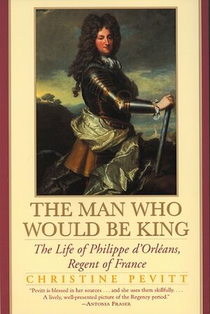 The Man Who Would Be King: The Life of Philippe d'Orleans, Regent of France by Christine Pevitt