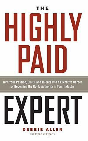 The Highly Paid Expert: Turn Your Passion, Skills, and Talents Into A Lucrative Career by Becoming The Go-To Authority In Your Industry by Debbie Allen