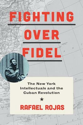 Fighting Over Fidel: The New York Intellectuals and the Cuban Revolution by Rafael Rojas