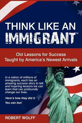 Think Like an Immigrant--Old Lessons for Success Taught by America's Newest Arrivals by Robert Wolff