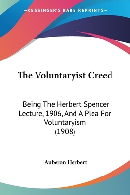 The Voluntaryist Creed: Being The Herbert Spencer Lecture, 1906, And A Plea For Voluntaryism (1908) by Auberon Herbert