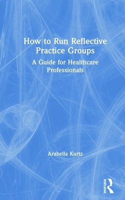 How to Run Reflective Practice Groups: A Guide for Healthcare Professionals by Arabella Kurtz