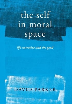 The Self in Moral Space: Life Narrative and the Good by David Parker