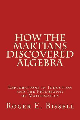 How the Martians Discovered Algebra: Explorations in Induction and the Philosophy of Mathematics by Roger E. Bissell