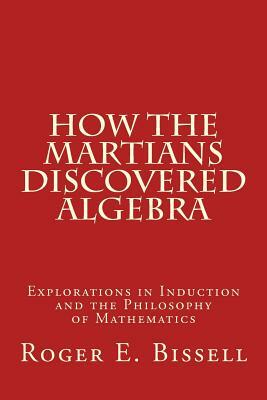 How the Martians Discovered Algebra: Explorations in Induction and the Philosophy of Mathematics by Roger E. Bissell
