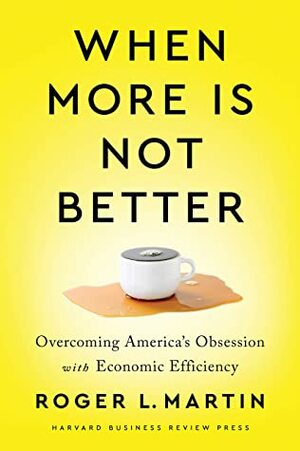 When More Is Not Better: Overcoming America's Obsession with Economic Efficiency by Roger L. Martin