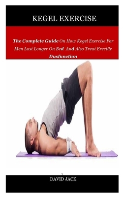 Kegel Exercise: The Complete Guide On How Kegel Exercise For Men Last Longer On Bed And Also Treat Erectile Dysfunction by David Jack