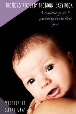 The Not Strictly by the Book, Baby Book: A realistic guide to parenting in the first year by Sarah Gray
