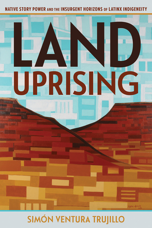 Land Uprising: Native Story Power and the Insurgent Horizons of Latinx Indigeneity by Simón Ventura Trujillo