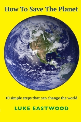 How To Save The Planet: 10 simple steps that can change the world by Luke Eastwood