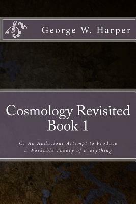 Cosmology Revisited: Or An Audacious Attempt to Produce a Workable Theory of Everything by George W. Harper