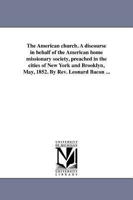 The American Church. a Discourse in Behalf of the American Home Missionary Society, Preached in the Cities of New York and Brooklyn, May, 1852. by REV by Leonard Bacon